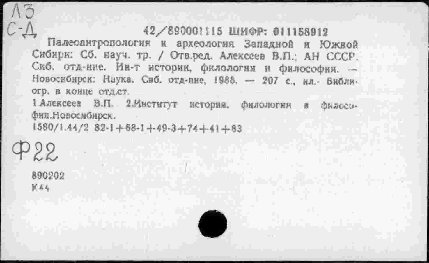 ﻿42/890ОО)И5 ШИФР: 011158912
Палеоантропология и археология Западной и Южной Сибири: Сб. науч. тр. / Отв.ред. Алексеев В.П.; АН СССР. Скб. отд-нне. Ин-т историк, филологии и философии. — Новосибирск: Наука. Сиб. отд-пие, 198Ô. — 207 с., ил. бнбли огр. а конце СТД.СТ.
I Алексеев В.П. 2.Институт истории, филологии а фвлосо-фии.Новосибирск.
1580/1.44/2 82-1+88-14-40-3+74+41+83
890202